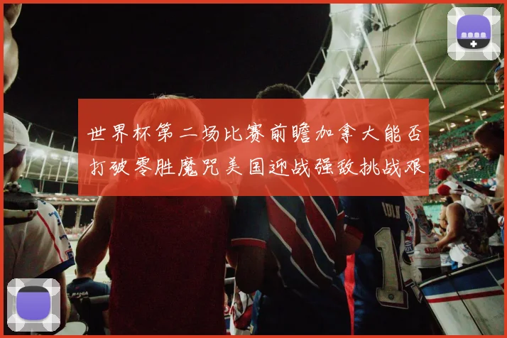 世界杯第二场比赛前瞻加拿大能否打破零胜魔咒美国迎战强敌挑战艰巨