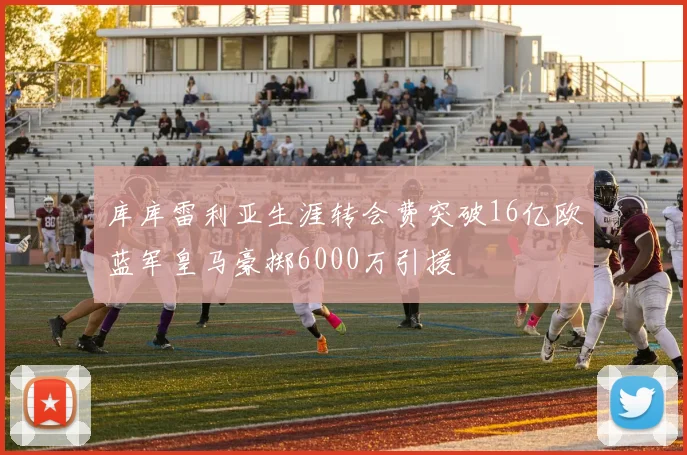 库库雷利亚生涯转会费突破16亿欧蓝军皇马豪掷6000万引援