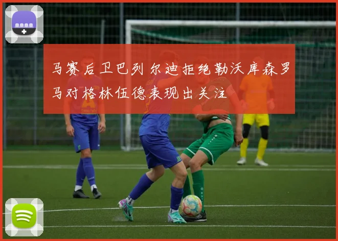 马赛后卫巴列尔迪拒绝勒沃库森罗马对格林伍德表现出关注