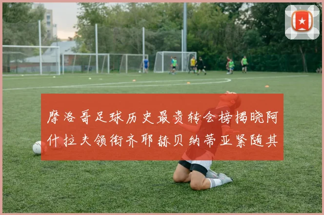 摩洛哥足球历史最贵转会榜揭晓阿什拉夫领衔齐耶赫贝纳蒂亚紧随其后