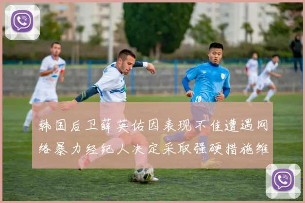 韩国后卫薛英佑因表现不佳遭遇网络暴力经纪人决定采取强硬措施维护权益