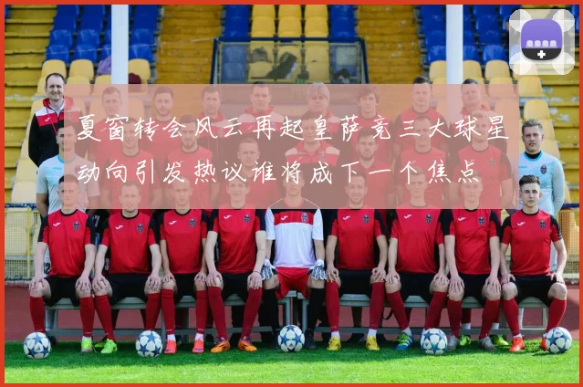 夏窗转会风云再起皇萨竞三大球星动向引发热议谁将成下一个焦点