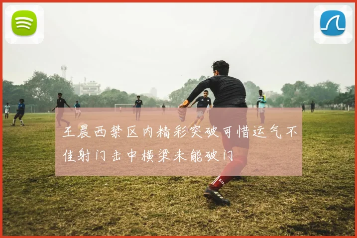 王晨西禁区内精彩突破可惜运气不佳射门击中横梁未能破门